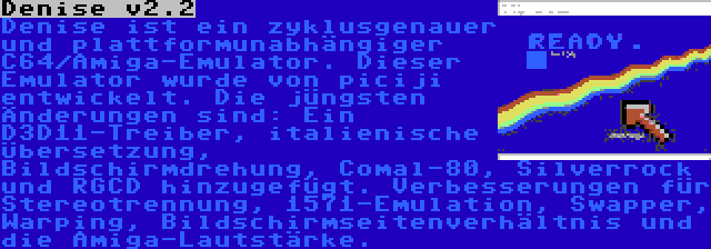 Denise v2.2 | Denise ist ein zyklusgenauer und plattformunabhängiger C64/Amiga-Emulator. Dieser Emulator wurde von piciji entwickelt. Die jüngsten Änderungen sind: Ein D3D11-Treiber, italienische Übersetzung, Bildschirmdrehung, Comal-80, Silverrock und RGCD hinzugefügt. Verbesserungen für Stereotrennung, 1571-Emulation, Swapper, Warping, Bildschirmseitenverhältnis und die Amiga-Lautstärke.