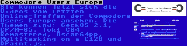 Commodore Users Europe | Sie können jetzt sich die Videos vom letzten Online-Treffen der Commodore Users Europe ansehen. Die Themen sind: GeckOS 2.1, CP/M-65, Toki C64 Remastered, Oscar64pp, Multitasking on a C128 und DPaint.js.