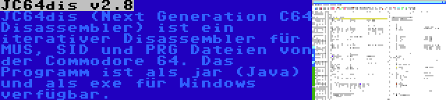 JC64dis v2.8 | JC64dis (Next Generation C64 Disassembler) ist ein iterativer Disassembler für MUS, SID und PRG Dateien von der Commodore 64. Das Programm ist als jar (Java) und als exe für Windows verfügbar.