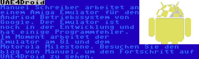 UAE4Droid | Manuel Schreiber arbeitet an einem Amiga Emulator für den Andriod Betriebssystem von Google. Der Emulator ist noch in der Entwicklung und hat einige Programmfehler. Im Moment arbeitet der Emulator am G1 und dem Motorola Milestone. Besuchen Sie den blog von Manuel, um den Fortschritt auf UAE4Droid zu sehen.