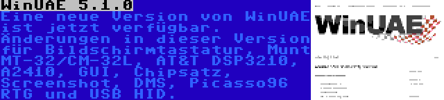 WinUAE 5.1.0 | Eine neue Version von WinUAE ist jetzt verfügbar. Änderungen in dieser Version für Bildschirmtastatur, Munt MT-32/CM-32L, AT&T DSP3210, A2410, GUI, Chipsatz, Screenshot, DMS, Picasso96 RTG und USB HID.