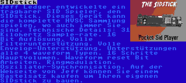 SIDstick | Jeff Ledger entwickelte ein tragbarer SID Spieler, den SIDstick. Dieses Gerät kann die komplette HVSC Sammlung spielen, wo auch immer Sie sind. Technische Details: 31 Kilohertz Sample-rate. 16 Bit Auflösung. Volle Filterunterstützung. Volle Envelop-Unterstützung. Unterstützungen alle 4 waveform Typen. 16 Schritte Hauptvolumen. Waveform reset Bit Arbeiten. Ringmodulation. Oszillator-Synchronisation. Auf der Webseite von Jeff können Sie einem Bastelsatz kaufen um Ihren eigenen SIDstick zu bauen.