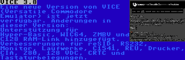 VICE 3.8 | Eine neue Version von VICE (Versatile Commodore Emulator) ist jetzt verfügbar. Änderungen in dieser Version: Unterstützung für Hyper-Basic, WIC64, ZMBV und C128 RAM-Link hinzugefügt. Verbesserungen für reSID, RS232, Monitor, Laufwerke, C1541, REU, Drucker, CIA, Z80, 128 VDC, CRTC und Tastaturbelegungen.