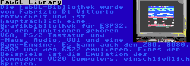 FabGL Library | Die FabGL-Bibliothek wurde von Fabrizio Di Vittorio entwickelt und ist hauptsächlich eine Grafikbibliothek für ESP32. Zu den Funktionen gehören VGA, PS/2-Tastatur und -Maus, Audio, GUI und eine Game-Engine. Es kann auch den Z80, 8080, 6502 und den 6522 emulieren. Eines der Beispiele ist die Emulation des Commodore VC20 Computers, einschließlich Spielen.