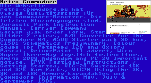 Retro Commodore | Die Webseite retro-commodore.eu hat vieles Qualitätsscans für den Commodore-Benutzer. Die letzten Hinzufügungen sind: Jurassic Park Instruction Manual, Carrier Command backup disk order form, Star Glider 2 extras, A/D Converter for the Commodore 64, A500 Starter pack 3D box, C1581 Schematics Preliminary, Colour codes for Petspeed 128 and Oxford Pascal, DeluxePaint II advert, Wico Super Three-Way Joystick instructions, Amiga 2000 Addendum and PC 20 Important notice, EPYX FastLoad Instructions / Getting Started, VIC-20 Switcable 16K and 32K Ram Packs, VIC20 Using the 3K, 8K and 16K Memory Expandables und Commodore Information May, July & September 1986.