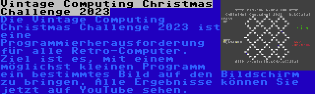 Vintage Computing Christmas Challenge 2023 | Die Vintage Computing Christmas Challenge 2023 ist eine Programmierherausforderung für alle Retro-Computer. Ziel ist es, mit einem möglichst kleinen Programm ein bestimmtes Bild auf den Bildschirm zu bringen. Alle Ergebnisse können Sie jetzt auf YouTube sehen.