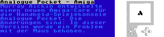 Analogue Pocket - Amiga | Murray Aickin entwickelte einen neuen Amiga-Core für die Handheld-Spielekonsole Analogue Pocket. Die Änderungen sind: In dieser Version wurde ein Problem mit der Maus behoben.