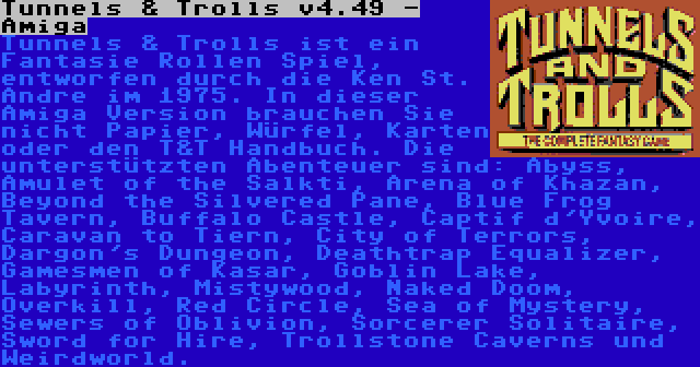 Tunnels & Trolls v4.49 - Amiga | Tunnels & Trolls ist ein Fantasie Rollen Spiel, entworfen durch die Ken St. Andre im 1975. In dieser Amiga Version brauchen Sie nicht Papier, Würfel, Karten oder den T&T Handbuch. Die unterstützten Abenteuer sind: Abyss, Amulet of the Salkti, Arena of Khazan, Beyond the Silvered Pane, Blue Frog Tavern, Buffalo Castle, Captif d'Yvoire, Caravan to Tiern, City of Terrors, Dargon's Dungeon, Deathtrap Equalizer, Gamesmen of Kasar, Goblin Lake, Labyrinth, Mistywood, Naked Doom, Overkill, Red Circle, Sea of Mystery, Sewers of Oblivion, Sorcerer Solitaire, Sword for Hire, Trollstone Caverns und Weirdworld.
