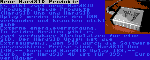 Neue HardSID Produkte | Es gibt zwei neue HardSID Produkte. Beide Produkte (HardSID Uno und HardSID Uplay) werden über den USB verbunden und brauchen nicht eine Externe-energieversorgung. In beiden Geräten gibt es zwei verfügbare Steckplatzen für eine SID. Der HardSID Uplay hat die Extraauswahl, den SID durch die Software auszuwählen. Preise sind: HardSID Uno 149,-- Euro und HardSID Uplay 169,-- Euro. Der HardSID 4U ist für 399,-- Euro verfügbar.