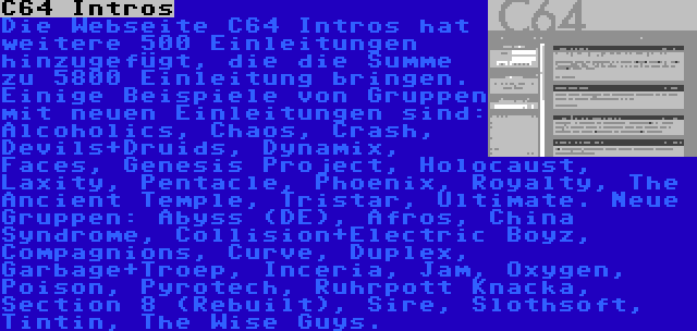 C64 Intros | Die Webseite C64 Intros hat weitere 500 Einleitungen hinzugefügt, die die Summe zu 5800 Einleitung bringen. Einige Beispiele von Gruppen mit neuen Einleitungen sind: Alcoholics, Chaos, Crash, Devils+Druids, Dynamix, Faces, Genesis Project, Holocaust, Laxity, Pentacle, Phoenix, Royalty, The Ancient Temple, Tristar, Ultimate. Neue Gruppen: Abyss (DE), Afros, China Syndrome, Collision+Electric Boyz, Compagnions, Curve, Duplex, Garbage+Troep, Inceria, Jam, Oxygen, Poison, Pyrotech, Ruhrpott Knacka, Section 8 (Rebuilt), Sire, Slothsoft, Tintin, The Wise Guys.