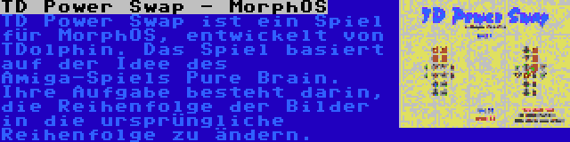 TD Power Swap - MorphOS | TD Power Swap ist ein Spiel für MorphOS, entwickelt von TDolphin. Das Spiel basiert auf der Idee des Amiga-Spiels Pure Brain. Ihre Aufgabe besteht darin, die Reihenfolge der Bilder in die ursprüngliche Reihenfolge zu ändern.