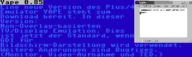 Yape 0.85 | Eine neue Version des Plus/4 Emulator YAPE steht zum Download bereit. In dieser Version: Non-Overlay-basierten TV/Display Emulation. Dies ist jetzt der Standard, wenn GDI für Bildschirm-Darstellung wird verwendet. Weitere Änderungen sind Bugfixes. (Monitor, Video-Aufnahme und TED.)