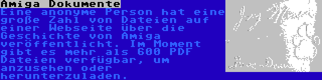 Amiga Dokumente | Eine anonyme Person hat eine große Zahl von Dateien auf einer Webseite über die Geschichte von Amiga veröffentlicht. Im Moment gibt es mehr als 600 PDF Dateien verfügbar, um anzusehen oder herunterzuladen.