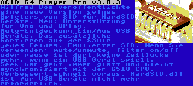 ACID 64 Player Pro v3.0.3 | Wilfred Bos veröffentlichte eine neue Version seines Spielers von SID für HardSID Geräte. Neu: Unterstützung für Uno und UPlay. Auto-Entdeckung Ein/Aus USB Geräte. Das zusätzliche Sortieren auf der Säule jedes Feldes. Emulierter SID. Wenn Sie verwenden: mute/unmute, filter on/off oder pause ist dort keine Zeitlücke mehr, wenn ein USB Gerät spielt. Seek-bar geht immer glatt und bleibt synchronisiert mit der 6510 CPU. Verbessert schnell voraus. HardSID.dll ist für USB Geräte nicht mehr erforderlich.