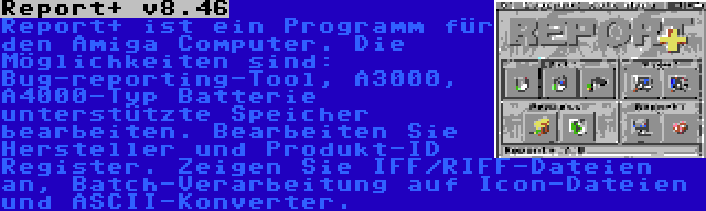 Report+ v8.46 | Report+ ist ein Programm für den Amiga Computer. Die Möglichkeiten sind: Bug-reporting-Tool, A3000, A4000-Typ Batterie unterstützte Speicher bearbeiten. Bearbeiten Sie Hersteller und Produkt-ID Register. Zeigen Sie IFF/RIFF-Dateien an, Batch-Verarbeitung auf Icon-Dateien und ASCII-Konverter.