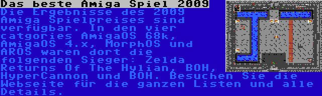 Das beste Amiga Spiel 2009 | Die Ergebnisse des 2009 Amiga Spielpreises sind verfügbar. In den vier catgories AmigaOS 68k, AmigaOS 4.x, MorphOS und AROS waren dort die folgenden Sieger: Zelda Returns Of The Hylian, BOH, HyperCannon und BOH. Besuchen Sie die Webseite für die ganzen Listen und alle Details.