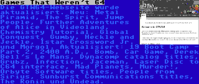 Games That Weren't 64 | Die GTW64-Webseite wurde aktualisiert. Neu: Metal Piramid, The Spirit, Jump People, Further Adventures of Alice in Videoland, Chemistry Tutorial, Global Conquest, Gumby, Heckle and Jeckle, Istar Crossword Jr. und Morgol. Aktualisiert: 19 Boot Camp - Part 2, 2400 A.D., Bomb, Car Game, Derek Bell's Le Mans, Dynacomp catalog titles, Grubz, Infection, Jaceman, Laser Disc to C64 interface, Mad Planets, Murder!, Orbyte Software titles, People from Sirius, Sunburst Communications titles, The Ronin und Undead.
