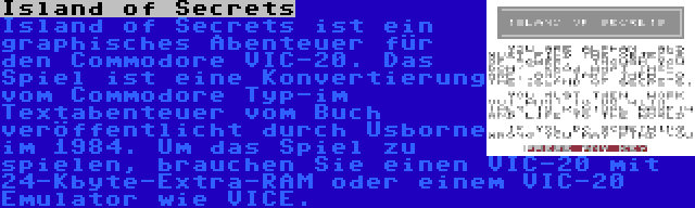 Island of Secrets | Island of Secrets ist ein graphisches Abenteuer für den Commodore VIC-20. Das Spiel ist eine Konvertierung vom Commodore Typ-im Textabenteuer vom Buch veröffentlicht durch Usborne im 1984. Um das Spiel zu spielen, brauchen Sie einen VIC-20 mit 24-Kbyte-Extra-RAM oder einem VIC-20 Emulator wie VICE.