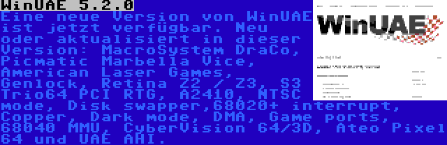 WinUAE 5.2.0 | Eine neue Version von WinUAE ist jetzt verfügbar. Neu oder aktualisiert in dieser Version: MacroSystem DraCo, Picmatic Marbella Vice, American Laser Games, Genlock, Retina Z2 / Z3, S3 Trio64 PCI RTG, A2410, NTSC mode, Disk swapper,68020+ interrupt, Copper, Dark mode, DMA, Game ports, 68040 MMU, CyberVision 64/3D, Ateo Pixel 64 und UAE AHI.