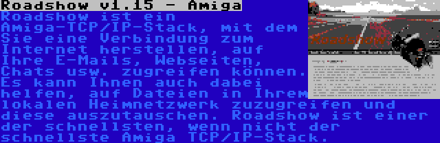 Roadshow v1.15 - Amiga | Roadshow ist ein Amiga-TCP/IP-Stack, mit dem Sie eine Verbindung zum Internet herstellen, auf Ihre E-Mails, Webseiten, Chats usw. zugreifen können. Es kann Ihnen auch dabei helfen, auf Dateien in Ihrem lokalen Heimnetzwerk zuzugreifen und diese auszutauschen. Roadshow ist einer der schnellsten, wenn nicht der schnellste Amiga TCP/IP-Stack.