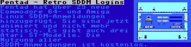 Pentad - Retro SDDM Logins | Pentad hat über 25 neue Commodore 64- und Amiga Linux SDDM-Anmeldungen hinzugefügt. Sie sind jetzt animiert und nicht mehr statisch. Es gibt auch drei Atari ST-Modelle. Die Nutzung aller SDDM-Anmeldungen ist kostenlos.