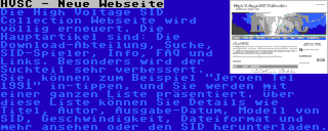 HVSC - Neue Webseite | Die High Voltage SID Collection Webseite wird völlig erneuert. Die Hauptartikel sind: Die Download-Abteilung, Suche, SID-Spieler, Info, FAQ und Links. Besonders wird der Suchteil sehr verbessert. Sie, können zum Beispiel Jeroen Tel 1991 in-tippen, und Sie werden mit einer ganzen Liste präsentiert. Über diese Liste können Sie Details wie Titel, Autor, Ausgabe-Datum, Modell von SID, Geschwindigkeit, Dateiformat und mehr ansehen oder den SID herunterladen.