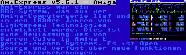AmiExpress v5.6.1 - Amiga | Ami-Express war ein BBS-System, das auf der Amiga-Computerserie lief und in den 1990er Jahren von Lightspeed Technologies entwickelt wurde. Dies ist eine Neufassung des von Darren Coles in Amiga E geschriebenen Systems. Es ist Open Source und verfügt über neue Funktionen und Fehlerbehebungen.