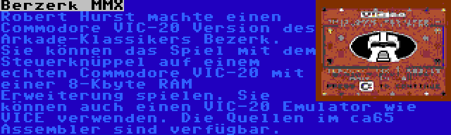 Berzerk MMX | Robert Hurst machte einen Commodore VIC-20 Version des Arkade-Klassikers Bezerk. Sie können das Spiel mit dem Steuerknüppel auf einem echten Commodore VIC-20 mit einer 8-Kbyte RAM Erweiterung spielen. Sie können auch einen VIC-20 Emulator wie VICE verwenden. Die Quellen im ca65 Assembler sind verfügbar.