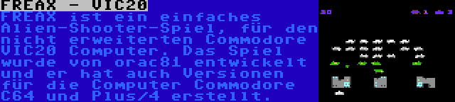 FREAX - VIC20 | FREAX ist ein einfaches Alien-Shooter-Spiel, für den nicht erweiterten Commodore VIC20 Computer. Das Spiel wurde von orac81 entwickelt und er hat auch Versionen für die Computer Commodore C64 und Plus/4 erstellt.