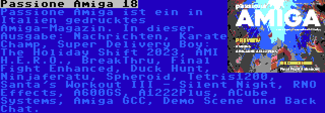 Passione Amiga 18 | Passione Amiga ist ein in Italien gedrucktes Amiga-Magazin. In dieser Ausgabe: Nachrichten, Karate Champ, Super Delivery Boy: The Holiday Shift 2023, AMI H.E.R.O., BreakThru, Final Fight Enhanced, Duck Hunt, Ninjaferatu, Spheroid, Tetris1200, Santa's Workout III - Silent Night, RNO Effects, A600GS, A1222Plus, ACube Systems, Amiga GCC, Demo Scene und Back Chat.
