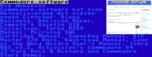 Commodore.software | Die Webseite Commodore.software hat eine Aktualisierung mit vielen neuen Einträge: Disky Business, Decision Maker, Compute's Gazette SID Collection, Turbo MIRV Manual, Microlog SWL Cartridge Manual, SuperKey Manual, RTC Master 128 Docs, Kwik-Load Manual, Cave of the Word Wizard User's Manual, Ivory BBS v3.2, Activision's Commodore 64 15-Pack Docs & History und Commodore Store Demos.