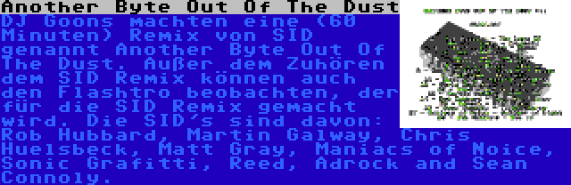 Another Byte Out Of The Dust | DJ Goons machten eine (60 Minuten) Remix von SID genannt Another Byte Out Of The Dust. Außer dem Zuhören dem SID Remix können auch den Flashtro beobachten, der für die SID Remix gemacht wird. Die SID's sind davon: Rob Hubbard, Martin Galway, Chris Huelsbeck, Matt Gray, Maniacs of Noice, Sonic Grafitti, Reed, Adrock and Sean Connoly.