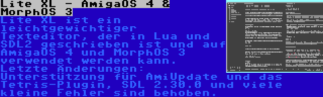 Lite XL - AmigaOS 4 & MorphOS 3 | Lite XL ist ein leichtgewichtiger Texteditor, der in Lua und SDL2 geschrieben ist und auf AmigaOS 4 und MorphOS 3 verwendet werden kann. Letzte Änderungen: Unterstützung für AmiUpdate und das Tetris-Plugin, SDL 2.30.0 und viele kleine Fehler sind behoben.