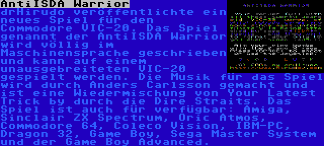 AntiISDA Warrior | drHirudo veröffentlichte ein neues Spiel für den Commodore VIC-20. Das Spiel genannt der AntiISDA Warrior wird völlig im Maschinensprache geschrieben und kann auf einem unausgebreiteten VIC-20 gespielt werden. Die Musik für das Spiel wird durch Anders Carlsson gemacht und ist eine Wiedermischung von Your Latest Trick by durch die Dire Straits. Das Spiel ist auch für verfügbar: Amiga, Sinclair ZX Spectrum, Oric Atmos, Commodore 64, Coleco Vision, IBM-PC, Dragon 32, Game Boy, Sega Master System und der Game Boy Advanced.