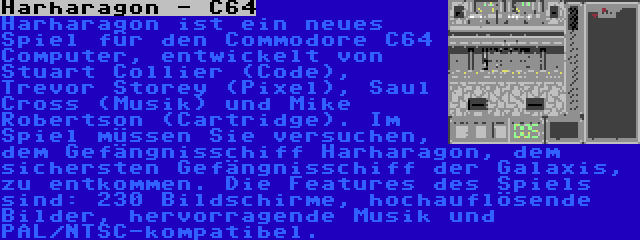 Harharagon - C64 | Harharagon ist ein neues Spiel für den Commodore C64 Computer, entwickelt von Stuart Collier (Code), Trevor Storey (Pixel), Saul Cross (Musik) und Mike Robertson (Cartridge). Im Spiel müssen Sie versuchen, dem Gefängnisschiff Harharagon, dem sichersten Gefängnisschiff der Galaxis, zu entkommen. Die Features des Spiels sind: 230 Bildschirme, hochauflösende Bilder, hervorragende Musik und PAL/NTSC-kompatibel.