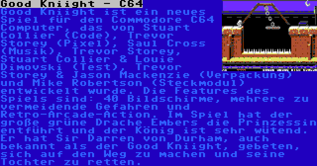 Good Kniight - C64 | Good Kniight ist ein neues Spiel für den Commodore C64 Computer, das von Stuart Collier (Code), Trevor Storey (Pixel), Saul Cross (Musik), Trevor Storey, Stuart Collier & Louie Dimovski (Test), Trevor Storey & Jason Mackenzie (Verpackung) und Mike Robertson (Steckmodul) entwickelt wurde. Die Features des Spiels sind: 40 Bildschirme, mehrere zu vermeidende Gefahren und Retro-Arcade-Action. Im Spiel hat der große grüne Drache Embers die Prinzessin entführt und der König ist sehr wütend. Er hat Sir Darren von Durham, auch bekannt als der Good Kniight, gebeten, sich auf den Weg zu machen und seine Tochter zu retten.