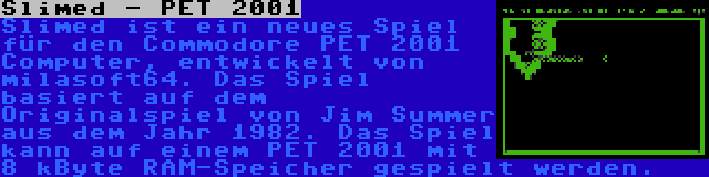 Slimed - PET 2001 | Slimed ist ein neues Spiel für den Commodore PET 2001 Computer, entwickelt von milasoft64. Das Spiel basiert auf dem Originalspiel von Jim Summer aus dem Jahr 1982. Das Spiel kann auf einem PET 2001 mit 8 kByte RAM-Speicher gespielt werden.