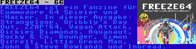 FREEZE64 - 66 | FREEZE64 ist ein Fanzine für Commodore 64 Spieler und -Hacker. In dieser Ausgabe: Strangeloop, Gribbly's Day Out, ZZAP!64, Vagan Attack, Dickies Diamonds, Aquanaut, Rocky & Co, Bounder, Simon Birrell, Little Green Man, John & Steve Rowlands und Inbread.
