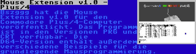 Mouse Extension v1.0 - Plus/4 | Bszggg hat die Mouse Extension v1.0 für den Commodore Plus/4-Computer veröffentlicht. Das Programm ist in den Versionen PRG und CRT verfügbar. Die D64-Version enthält außerdem verschiedene Beispiele für die grundlegende Mausprogrammierung.