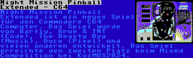 Night Mission Pinball Extended - C64 | Night Mission Pinball Extended ist ein neues Spiel für den Commodore C64 Computer. Das Spiel wurde von Barfly, Grue & TNT (Code), The Beasty Boy (Musik), Duce (Pixel) und vielen anderen entwickelt. Das Spiel erreichte den zweiten Platz beim Mixed Competition bei KozMOS2024.