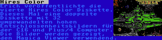 Hires Color  | Erich veröffentlichte die vierte Hires Color Diskette. Dieses Mal eine doppelte Diskette mit 32 umgewandelten hohen Entschlossenheitsbildern für der C16 und Plus/4 Computer. Die Bilder werden gezeigt, den Magica Viewer verwendend.