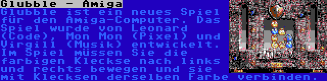 Glubble - Amiga | Glubble ist ein neues Spiel für den Amiga-Computer. Das Spiel wurde von Leonard (Code), Mon Mon (Pixel) und Virgill (Musik) entwickelt. Im Spiel müssen Sie die farbigen Kleckse nach links und rechts bewegen und sie mit Klecksen derselben Farbe verbinden.