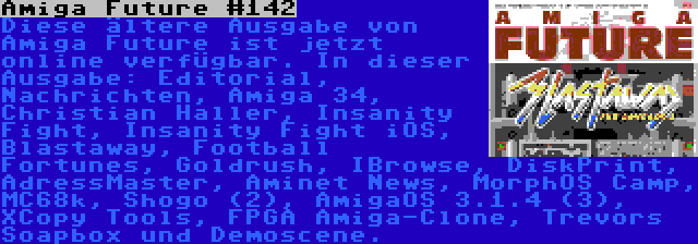 Amiga Future #142 | Diese ältere Ausgabe von Amiga Future ist jetzt online verfügbar. In dieser Ausgabe: Editorial, Nachrichten, Amiga 34, Christian Haller, Insanity Fight, Insanity Fight iOS, Blastaway, Football Fortunes, Goldrush, IBrowse, DiskPrint, AdressMaster, Aminet News, MorphOS Camp, MC68k, Shogo (2), AmigaOS 3.1.4 (3), XCopy Tools, FPGA Amiga-Clone, Trevors Soapbox und Demoscene.