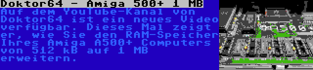 Doktor64 - Amiga 500+ 1 MB | Auf dem YouTube-Kanal von Doktor64 ist ein neues Video verfügbar. Dieses Mal zeigt er, wie Sie den RAM-Speicher Ihres Amiga A500+ Computers von 512 kB auf 1 MB erweitern.