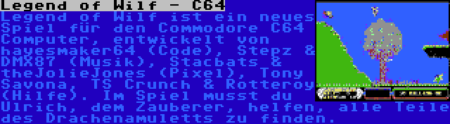 Legend of Wilf - C64 | Legend of Wilf ist ein neues Spiel für den Commodore C64 Computer, entwickelt von hayesmaker64 (Code), Stepz & DMX87 (Musik), Stacbats & theJolieJones (Pixel), Tony Savona, TS Crunch & Rotteroy (Hilfe). Im Spiel musst du Ulrich, dem Zauberer, helfen, alle Teile des Drachenamuletts zu finden.