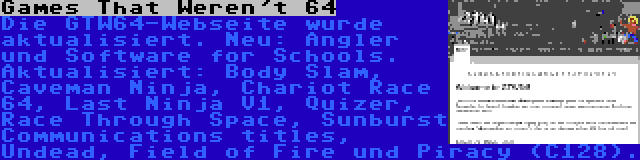 Games That Weren't 64 | Die GTW64-Webseite wurde aktualisiert. Neu: Angler und Software for Schools. Aktualisiert: Body Slam, Caveman Ninja, Chariot Race 64, Last Ninja V1, Quizer, Race Through Space, Sunburst Communications titles, Undead, Field of Fire und Piracy (C128).