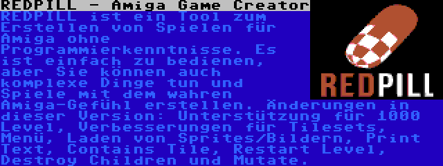 REDPILL - Amiga Game Creator | REDPILL ist ein Tool zum Erstellen von Spielen für Amiga ohne Programmierkenntnisse. Es ist einfach zu bedienen, aber Sie können auch komplexe Dinge tun und Spiele mit dem wahren Amiga-Gefühl erstellen. Änderungen in dieser Version: Unterstützung für 1000 Level, Verbesserungen für Tilesets, Menü, Laden von Sprites/Bildern, Print Text, Contains Tile, Restart Level, Destroy Children und Mutate.