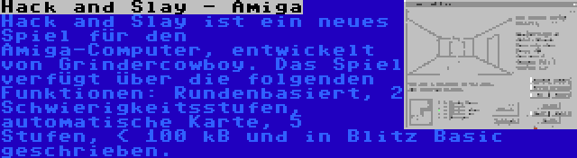 Hack and Slay - Amiga | Hack and Slay ist ein neues Spiel für den Amiga-Computer, entwickelt von Grindercowboy. Das Spiel verfügt über die folgenden Funktionen: Rundenbasiert, 2 Schwierigkeitsstufen, automatische Karte, 5 Stufen, < 100 kB und in Blitz Basic geschrieben.