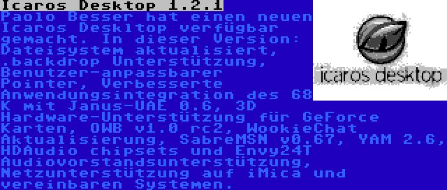 Icaros Desktop 1.2.1 | Paolo Besser hat einen neuen Icaros Deskltop verfügbar gemacht. In dieser Version: Dateisystem aktualisiert, .backdrop Unterstützung, Benutzer-anpassbarer Pointer, Verbesserte Anwendungsintegration des 68 K mit Janus-UAE 0.6, 3D Hardware-Unterstützung für GeForce Karten, OWB v1.0 rc2, WookieChat Aktualisierung, SabreMSN v0.67, YAM 2.6, HDAudio chipsets und Envy24T Audiovorstandsunterstützung, Netzunterstützung auf iMica und vereinbaren Systemen.