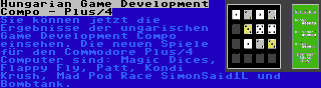 Hungarian Game Development Compo - Plus/4 | Sie können jetzt die Ergebnisse der ungarischen Game Development Compo einsehen. Die neuen Spiele für den Commodore Plus/4 Computer sind: Magic Dices, Flappy Fly, Patt, Kondi Krush, Mad Pod Race SimonSaid1L und Bombtank.